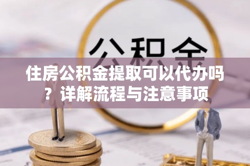 平阴住房公积金提取可以代办吗？详解流程与注意事项