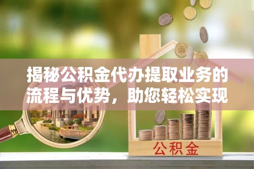 平阴揭秘公积金代办提取业务的流程与优势，助您轻松实现资金利用最大化