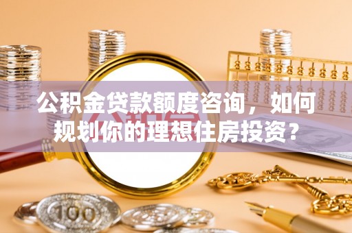 平阴公积金贷款额度咨询，如何规划你的理想住房投资？