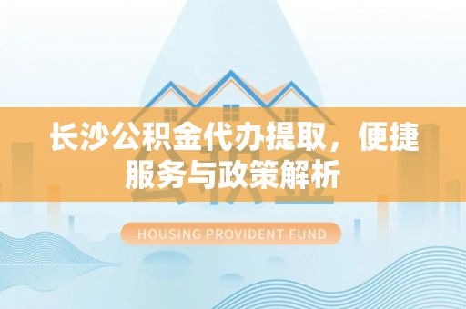 平阴长沙公积金代办提取，便捷服务与政策解析
