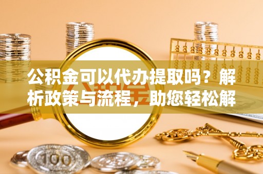平阴公积金可以代办提取吗？解析政策与流程，助您轻松解决疑问