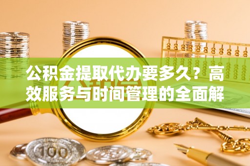 平阴公积金提取代办要多久？高效服务与时间管理的全面解析