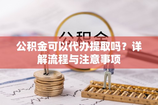 平阴公积金可以代办提取吗？详解流程与注意事项