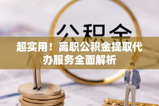 平阴超实用！离职公积金提取代办服务全面解析