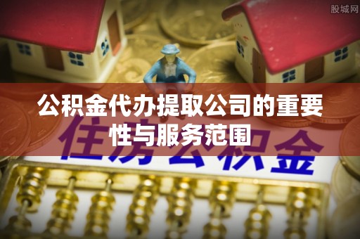 平阴公积金代办提取公司的重要性与服务范围
