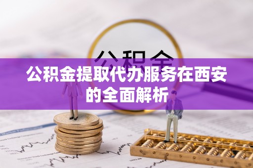平阴公积金提取代办服务在西安的全面解析