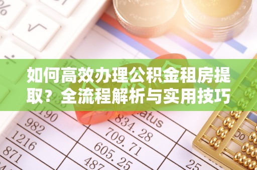 平阴如何高效办理公积金租房提取？全流程解析与实用技巧