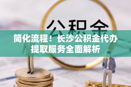 平阴简化流程！长沙公积金代办提取服务全面解析