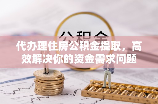平阴代办理住房公积金提取，高效解决你的资金需求问题