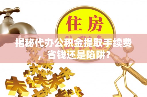平阴揭秘代办公积金提取手续费，省钱还是陷阱？