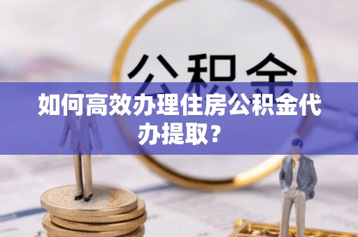 平阴如何高效办理住房公积金代办提取？