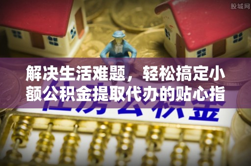 平阴解决生活难题，轻松搞定小额公积金提取代办的贴心指南