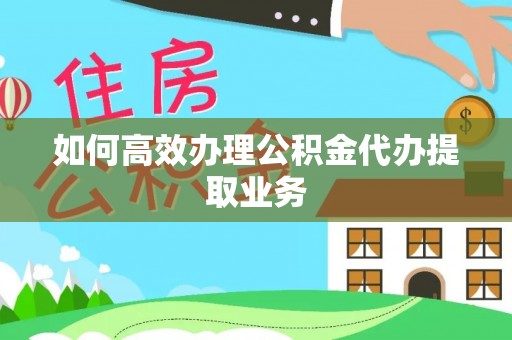 平阴如何高效办理公积金代办提取业务