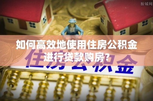 平阴如何高效地使用住房公积金进行贷款购房？