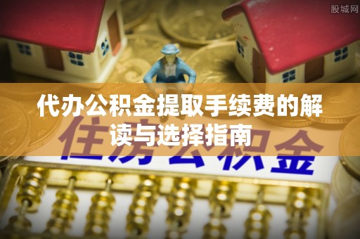 平阴代办公积金提取手续费的解读与选择指南
