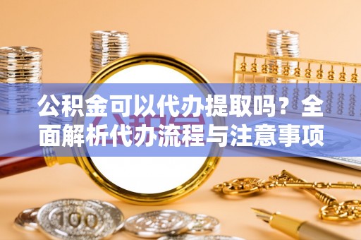 平阴公积金可以代办提取吗？全面解析代办流程与注意事项
